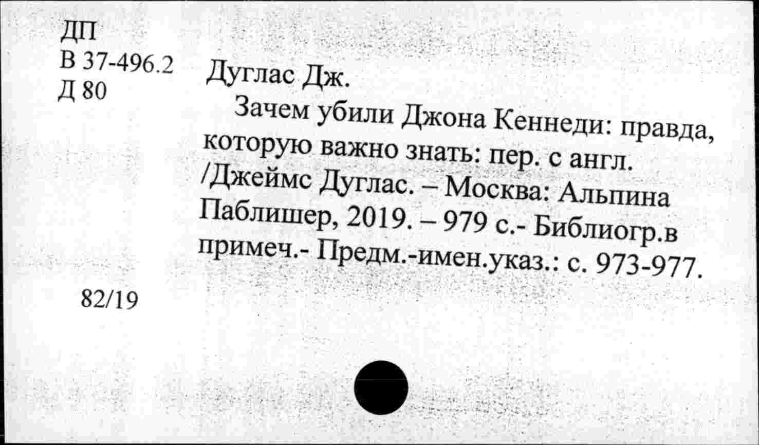 ﻿ДП
В 37-496.2 Дуглас Дж.
Д 80	Зачем убили Джона Кеннеди: правда,
которую важно знать: пер. с англ. /Джеймс Дуглас. - Москва: Альпина Паблишер, 2019. - 979 с.- Библиогр.в примеч,- Предм.-имен.указ.: с. 973-977.
82/19